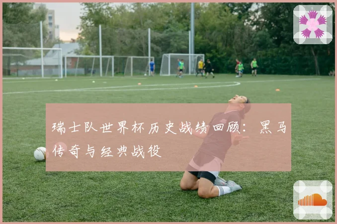 瑞士队世界杯历史战绩回顾：黑马传奇与经典战役