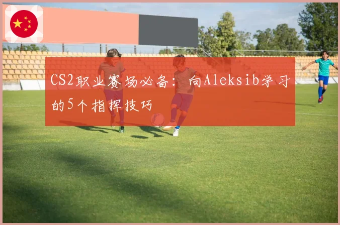 CS2职业赛场必备：向Aleksib学习的5个指挥技巧