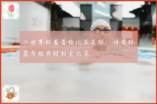 从世界杯看哥伦比亚足球：传奇球星与经典时刻全记录