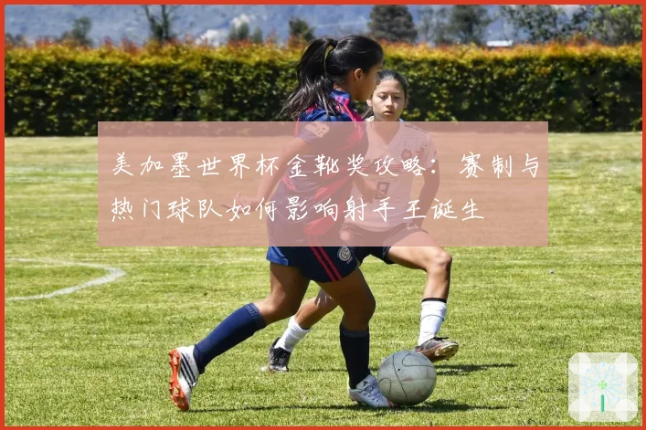 美加墨世界杯金靴奖攻略：赛制与热门球队如何影响射手王诞生