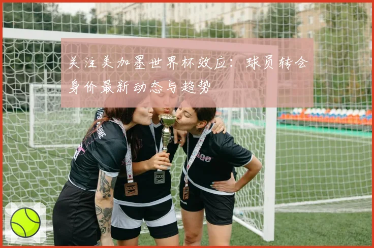 关注美加墨世界杯效应：球员转会身价最新动态与趋势