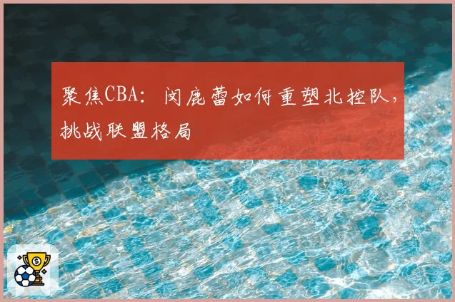 聚焦CBA:闵鹿蕾如何重塑北控队,挑战联盟格局