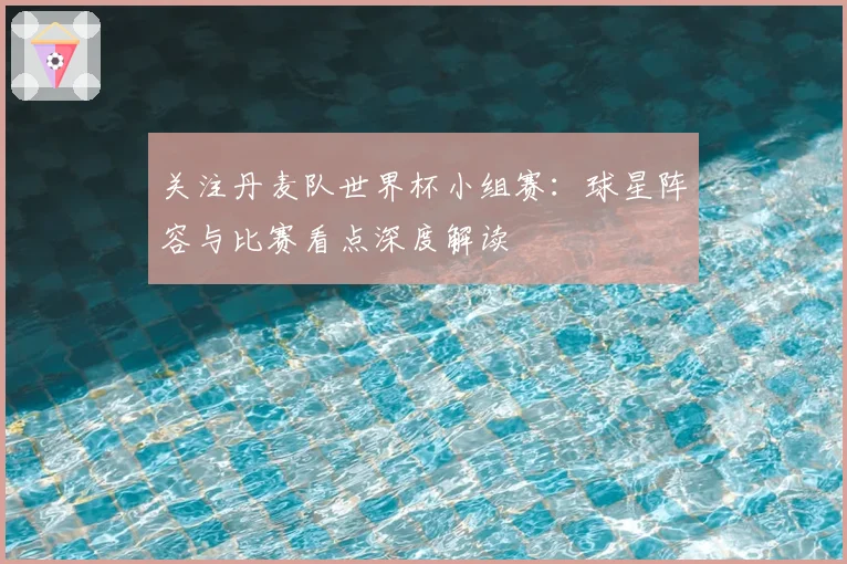 关注丹麦队世界杯小组赛：球星阵容与比赛看点深度解读