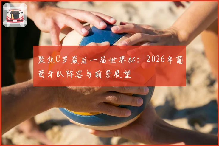 聚焦C罗最后一届世界杯:2026年葡萄牙队阵容与前景展望