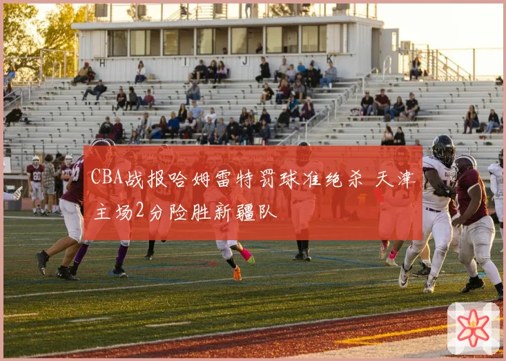 CBA战报哈姆雷特罚球准绝杀 天津主场2分险胜新疆队