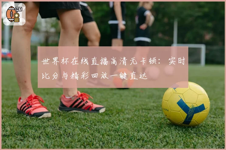 世界杯在线直播高清无卡顿:实时比分与精彩回放一键直达