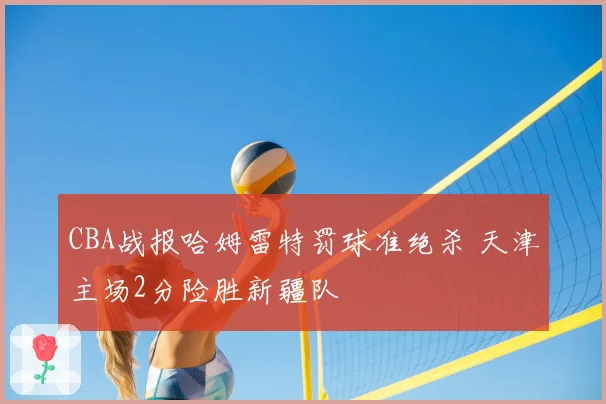 CBA战报哈姆雷特罚球准绝杀 天津主场2分险胜新疆队
