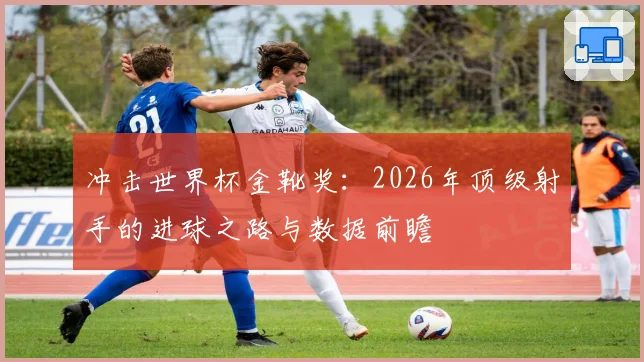 冲击世界杯金靴奖：2026年顶级射手的进球之路与数据前瞻