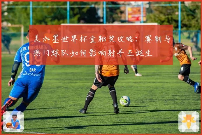 美加墨世界杯金靴奖攻略：赛制与热门球队如何影响射手王诞生