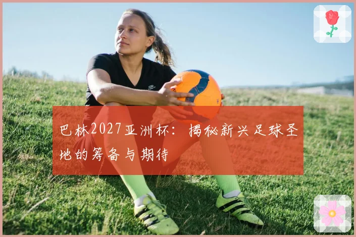 巴林2027亚洲杯：揭秘新兴足球圣地的筹备与期待