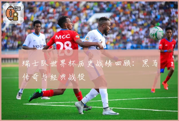 瑞士队世界杯历史战绩回顾:黑马传奇与经典战役