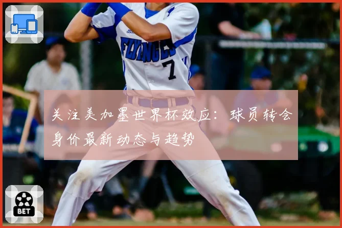 关注美加墨世界杯效应：球员转会身价最新动态与趋势
